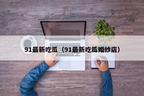91最新吃瓜(91最新吃瓜婚纱店)