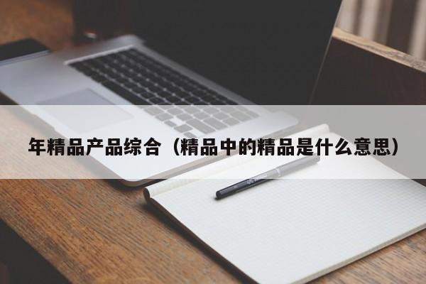 年精品产品综合(精品中的精品是什么意思)
