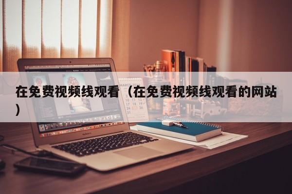 在免费视频线观看(在免费视频线观看的网站)