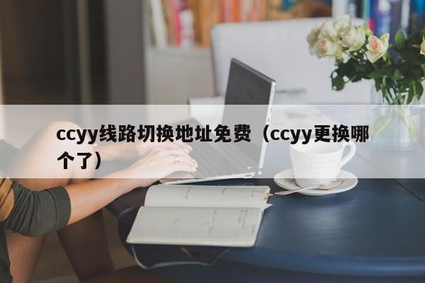 ccyy线路切换地址免费(ccyy更换哪个了)