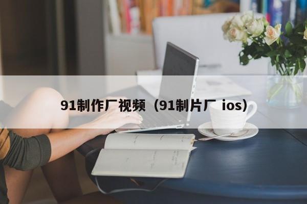 91制作厂视频(91制片厂 ios)