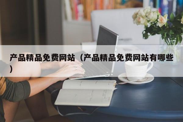 产品精品免费网站(产品精品免费网站有哪些)