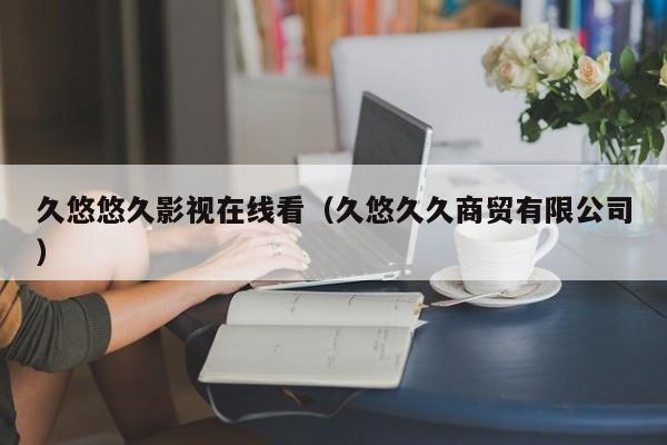 久悠悠久影视在线看(久悠久久商贸有限公司)