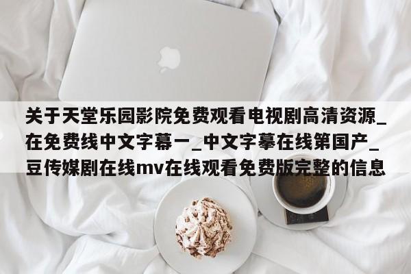 关于天堂乐园影院免费观看电视剧高清资源_在免费线中文字幕一_中文字摹在线第国产_豆传媒剧在线mv在线观看免费版完整的信息