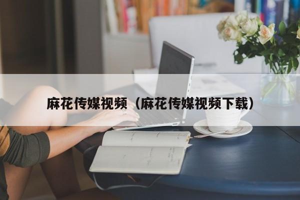 麻花传媒视频(麻花传媒视频下载)