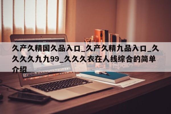 久产久精国久品入口_久产久精九品入口_久久久久九九99_久久久衣在人线综合的简单介绍