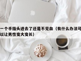 一个手指头进去了还是不见血（有什么办法可以让男性变大变长）