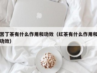 苦丁茶有什么作用和功效（红茶有什么作用和功效）