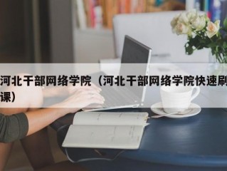 河北干部网络学院（河北干部网络学院快速刷课）