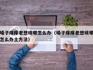 嗓子痒痒老想咳嗽怎么办（嗓子痒痒老想咳嗽怎么办土方法）