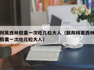 阿莫西林胶囊一次吃几粒大人（联邦阿莫西林胶囊一次吃几粒大人）