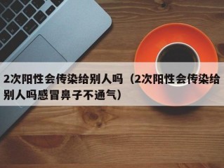 2次阳性会传染给别人吗（2次阳性会传染给别人吗感冒鼻子不通气）