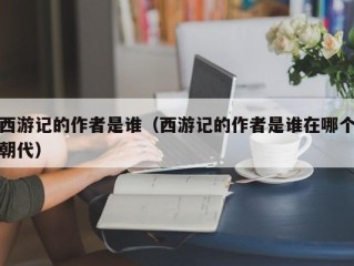 西游记的作者是谁（西游记的作者是谁在哪个朝代）