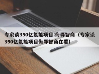 专家谈350亿氢能项目:侮辱智商（专家谈350亿氢能项目侮辱智商在看）