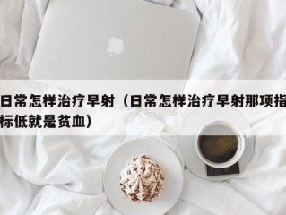 日常怎样治疗早射（日常怎样治疗早射那项指标低就是贫血）