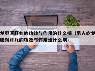 龙胆泻肝丸的功效与作用治什么病（男人吃龙胆泻肝丸的功效与作用治什么病）