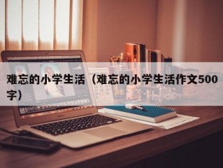 难忘的小学生活（难忘的小学生活作文500字）