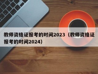 教师资格证报考的时间2023（教师资格证报考的时间2024）