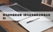 俄乌战争最新进展（俄乌战争最新进展谁占优势）