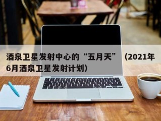 酒泉卫星发射中心的“五月天”（2021年6月酒泉卫星发射计划）