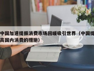 中国加速提振消费市场回暖吸引世界（中国提高国内消费的措施）