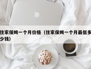 住家保姆一个月价格（住家保姆一个月最低多少钱）