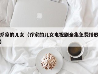 乔家的儿女（乔家的儿女电视剧全集免费播放）