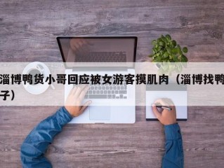 淄博鸭货小哥回应被女游客摸肌肉（淄博找鸭子）