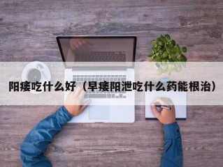 阳痿吃什么好（早痿阳泄吃什么药能根治）