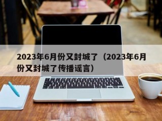 2023年6月份又封城了（2023年6月份又封城了传播谣言）