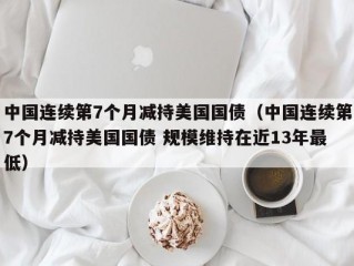 中国连续第7个月减持美国国债（中国连续第7个月减持美国国债 规模维持在近13年最低）