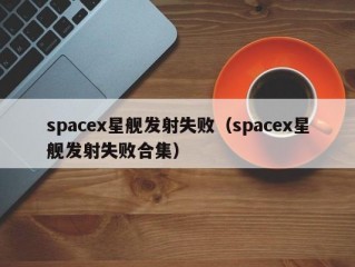 spacex星舰发射失败（spacex星舰发射失败合集）