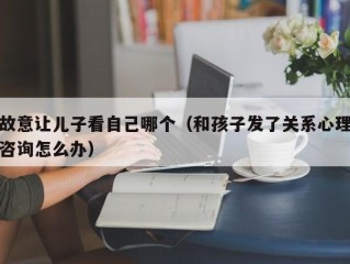 故意让儿子看自己哪个（和孩子发了关系心理咨询怎么办）