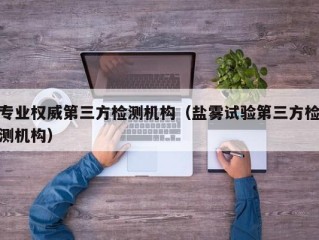 专业权威第三方检测机构（盐雾试验第三方检测机构）