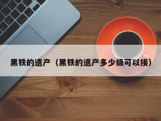 黑铁的遗产（黑铁的遗产多少级可以接）