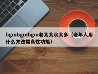 bgmbgmbgm老太太水太多（老年人用什么方法提高性功能）