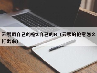 云缨用自己的枪X自己的B（云缨的枪意怎么打出来）