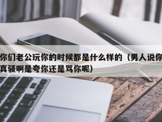 你们老公玩你的时候都是什么样的（男人说你真骚啊是夸你还是骂你呢）