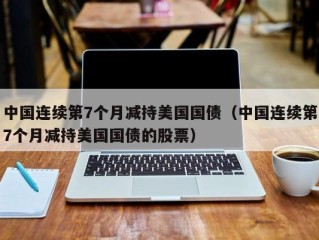 中国连续第7个月减持美国国债（中国连续第7个月减持美国国债的股票）