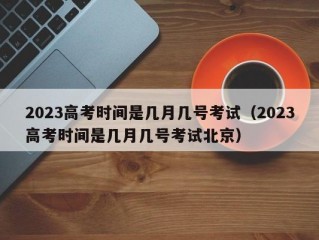 2023高考时间是几月几号考试（2023高考时间是几月几号考试北京）