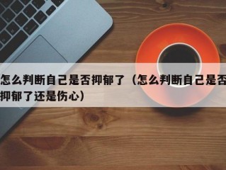 怎么判断自己是否抑郁了（怎么判断自己是否抑郁了还是伤心）