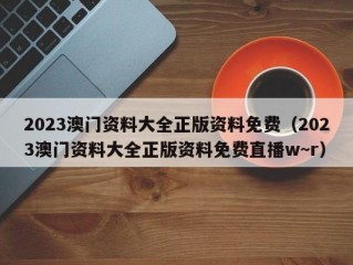 2023澳门资料大全正版资料免费（2023澳门资料大全正版资料免费直播w~r）