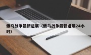 俄乌战争最新进展（俄乌战争最新进展24小时）