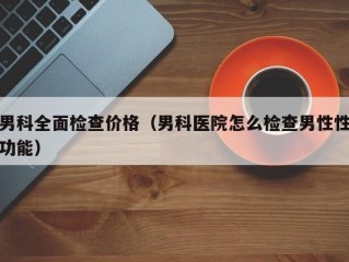 男科全面检查价格（男科医院怎么检查男性性功能）