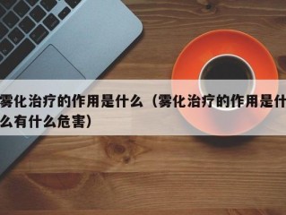 雾化治疗的作用是什么（雾化治疗的作用是什么有什么危害）