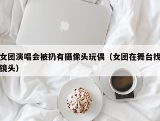 女团演唱会被扔有摄像头玩偶（女团在舞台找镜头）