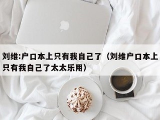 刘维:户口本上只有我自己了（刘维户口本上只有我自己了太太乐用）