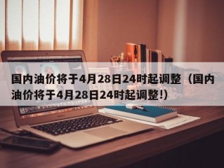 国内油价将于4月28日24时起调整（国内油价将于4月28日24时起调整!）