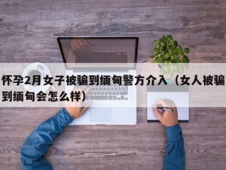 怀孕2月女子被骗到缅甸警方介入（女人被骗到缅甸会怎么样）