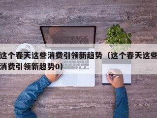 这个春天这些消费引领新趋势（这个春天这些消费引领新趋势0）